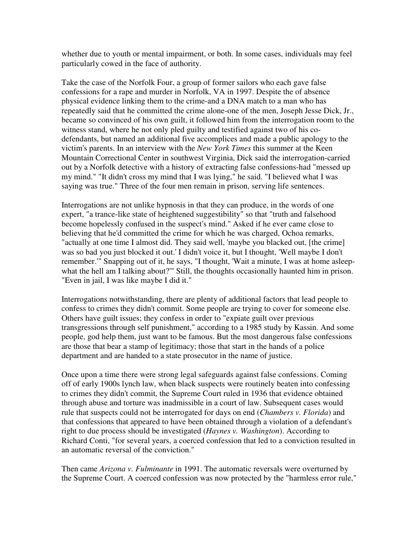 whether due to youth or mental impairment, or both. In some cases particularly cowed in the face of authority.  s may feel  Take the  se of the Norfolk Four, a group of former sailors who each gave false confessions for a rape and murder in Norfolk, VA in 1997. Despite the of absence physical evidence linking them to the crime-and a DNA match to a man who has repeatedly said that he committed the crime alone-one of the men, Joseph Jesse Dick, Ir., became so convinced of his own guilt, it followed him from the interrogation room to the witness stand, where he not only pled guilty and testified against two of h defendants, but named an additional five accomplices and made a public apology o the vietim’s parents. In an interview with the New York Times this summer at the Keen Mountain Correctional Center in southwest Virgin s out by a Norfolk detective with a history of extracting false confessions-had "messed up my mind.” "It didn’ cross my mind that T was lying," he said. "I believed what T was saying was true.” Three of the four men remain in prison, serving life sentences.  Interrogations are not unlike hypnosis in that they can produce, in the words of one expert, "a trance-like state of heightened suggestibility" so that "truth and falsehood become hopelessly confused in the suspect’s mind." Asked if he ever came close to believing that he’d committed the crime for which he was charged, Ochoa remarks “actually at one time I almost did. They said well, ’maybe you blacked out, [the crime] was so bad you just blocked it out. I didn’t voice it, but I thought, ‘’Well maybe I don’t remember."” Snapping out of it, he says, "I thought, ’Wait a minute, I was at home asleep- what the hell am I talking about?"” Still, the thoughts occasionally haunted him in prison. “Even in jail, I was like maybe I did it."  Interrogations notwithstanding, there are plenty of additional factors that lead people to  10 crimes they didn’t commit. Some people are trying to cover for someone else. Others have guilt issues: they confess in order to "expiate guilt over pre transgressions through self punishment,” according to a 1985 study by Kassin. And some people. god help them, just want to be famous. But the most dangerous false confessions are those that bear a stamp of legitimacy; those that start in the hands of a police department and are handed to a state prosecutor in the name of justice.  Once upon a time there were strong legal safeguards against false confessions. Coming off of early 1900s lynch law, when black suspects were routinely beaten into confes 0 crimes they didn’t commit, the Supreme Court ruled in 1936 that evidence obtained through abuse and torture was inadmissible in a court of law. Subsequent cases would rule that suspects could not be interrogated for days on end (Chambers v. Florida) and that confessions that appeared o have been obtained through a violation of a defendant’s right to due process should be investigated (Haynes v. Washington). According to Richard Conti, "for several years, a coerced confession that led to a conviction resulte an automatic reversal of the conviction.”  ‘Then came Arizona v. Fulminante in 1991. The automatic reversals were overturned by the Supreme Court. A coerced confession was now protected by the "harmless error rule,"  